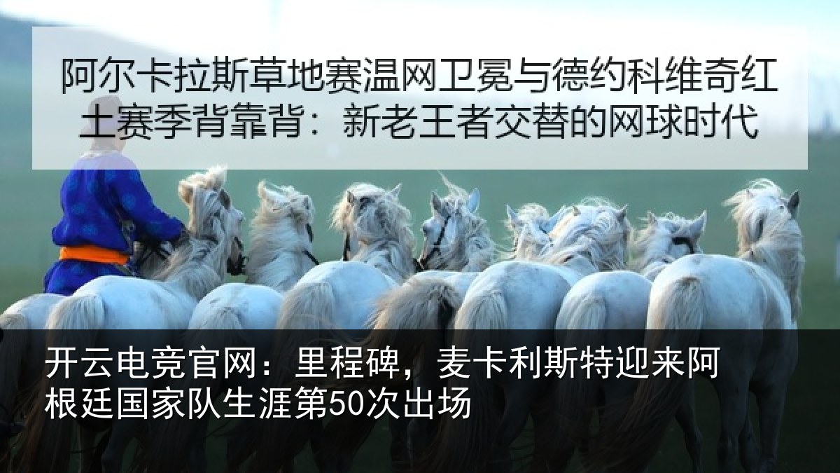 开云电竞官网：里程碑，麦卡利斯特迎来阿根廷国家队生涯第50次出场