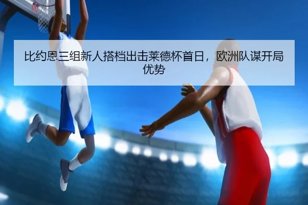 比约恩三组新人搭档出击莱德杯首日，欧洲队谋开局优势