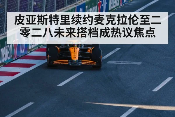 皮亚斯特里续约麦克拉伦至二零二八未来搭档成热议焦点