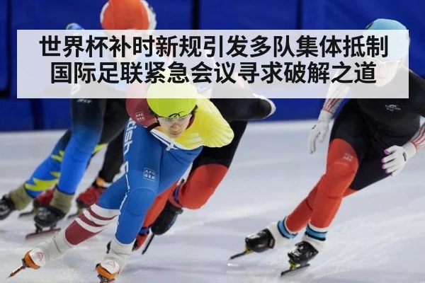 世界杯补时新规引发多队集体抵制国际足联紧急会议寻求破解之道